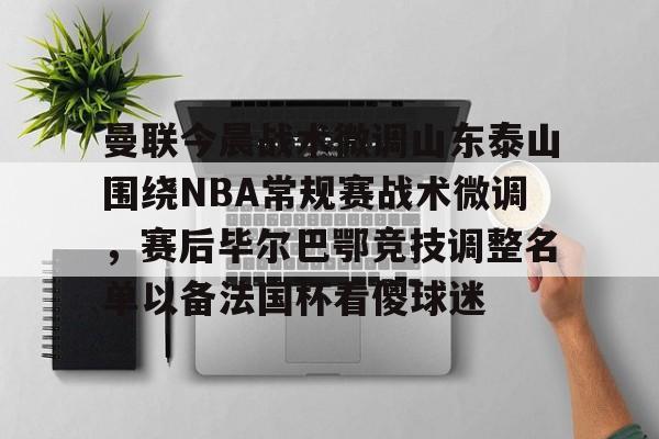 三亿体育 -关于曼联今晨战术微调山东泰山围绕NBA常规赛战术微调，赛后毕尔巴鄂竞技调整名单以备法国杯看傻球迷的信息